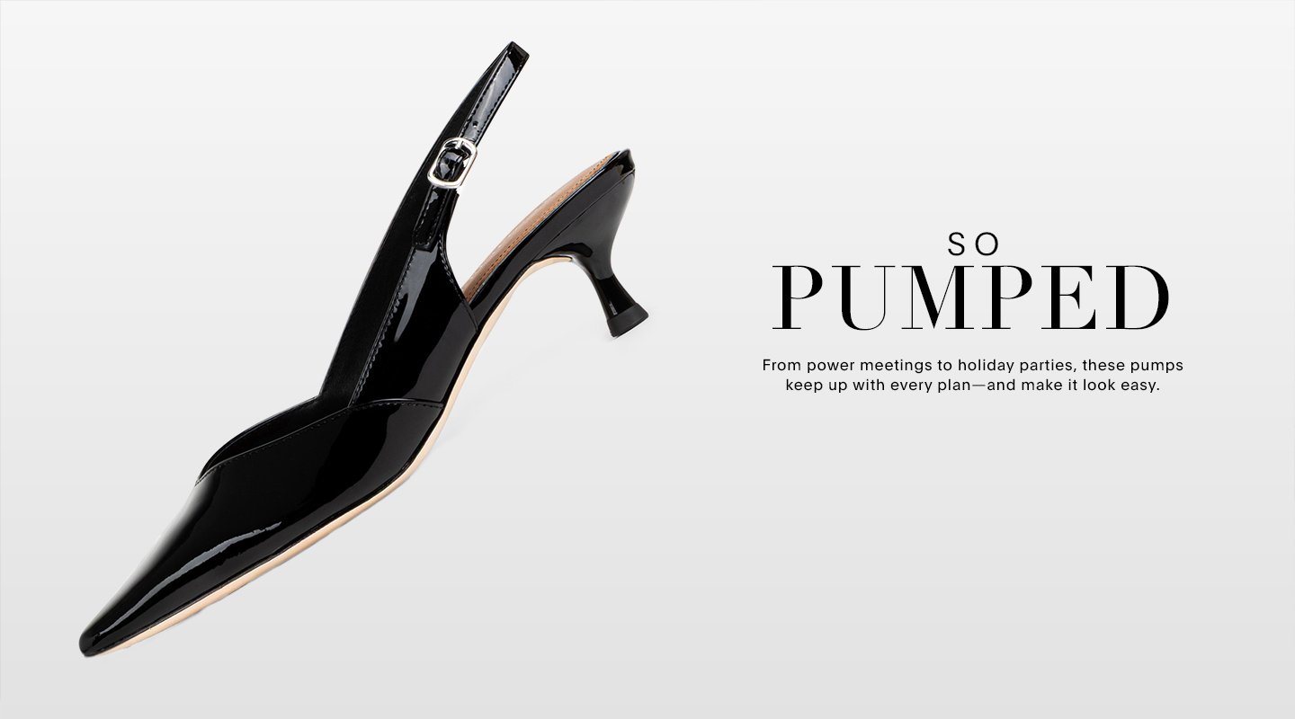 SO PUMPED. From power meetings to holiday parties, these pumps keep up with every plan-and make it look easy.
