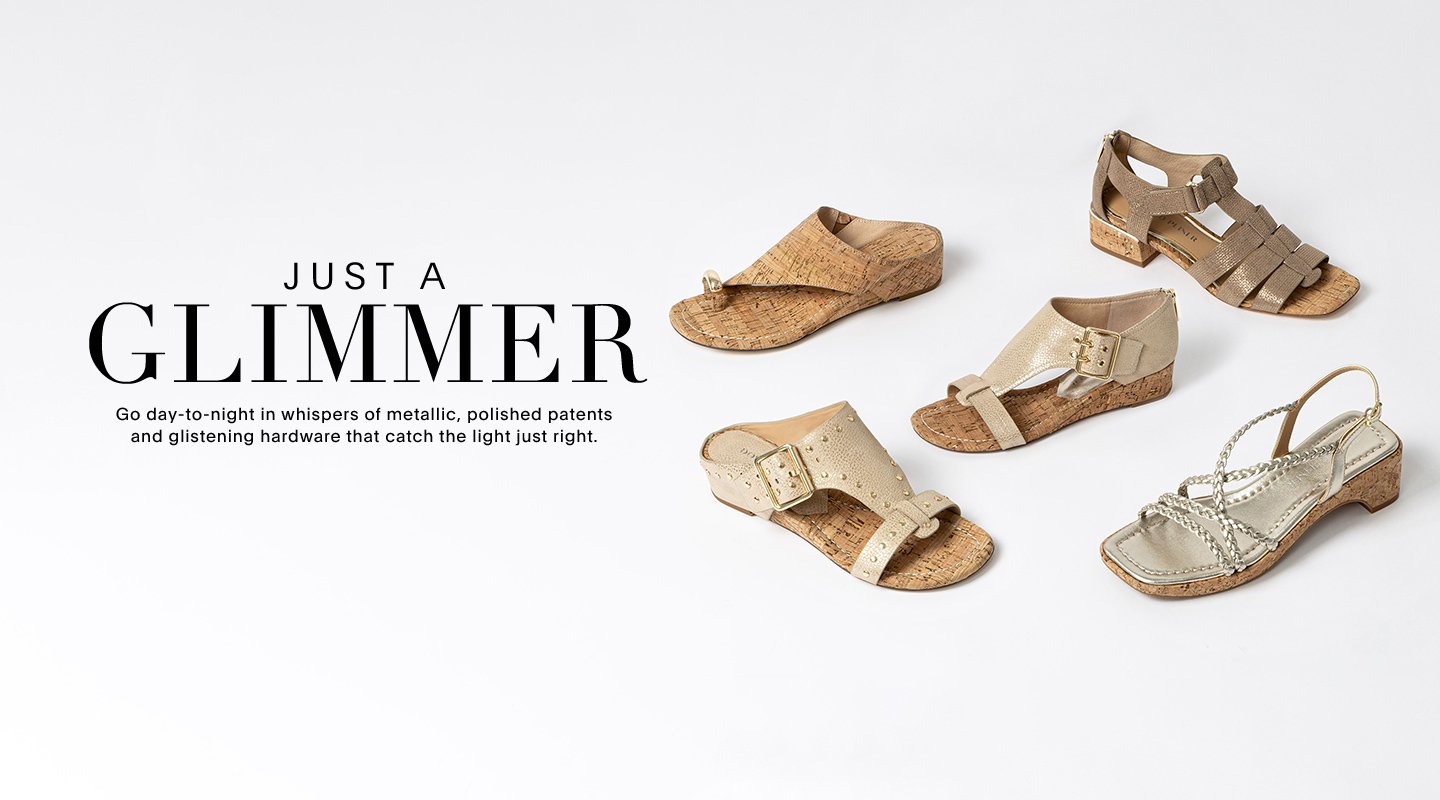 JUST A GLIMMER Go day-to-night in whispers of metallic, polished patents and glistening hardware that catch the light just right.