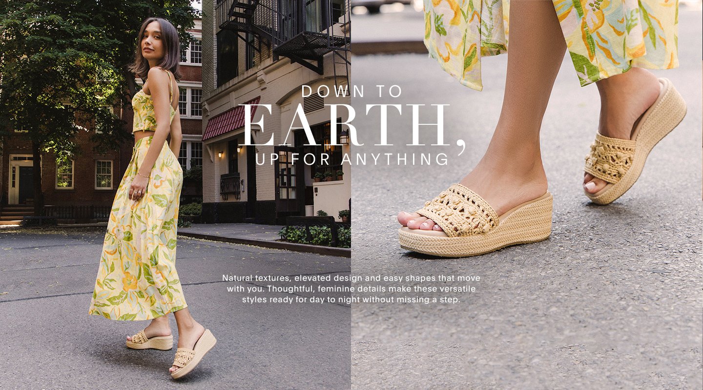 DOWN TO EARTH UP FOR ANYTHING Natural textures, elevated design and easy shapes that move with you. Thoughtful, feminine details make these versatile styles ready for day to night without missing a step.